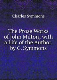 The Prose Works of John Milton; with a Life of the Author, by C. Symmons