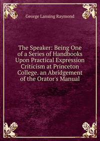The Speaker: Being One of a Series of Handbooks Upon Practical Expression Criticism at Princeton College. an Abridgement of the Orator's Manual