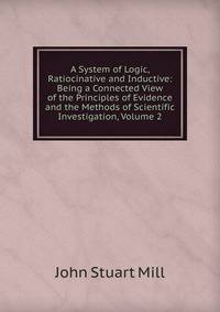 A System of Logic, Ratiocinative and Inductive: Being a Connected View of the Principles of Evidence and the Methods of Scientific Investigation, Volume 2