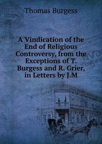 A Vindication of the End of Religious Controversy, from the Exceptions of T. Burgess and R. Grier, in Letters by J.M.