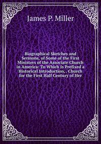 Biographical Sketches and Sermons, of Some of the First Ministers of the Associate Church in America: To Which Is Prefixed a Historical Introduction, . Church for the First Half Century of Her