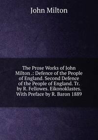 The Prose Works of John Milton .: Defence of the People of England. Second Defence of the People of England. Tr. by R. Fellowes. Eikonoklastes. With Preface by R. Baron 1889