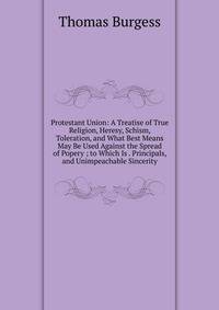 Protestant Union: A Treatise of True Religion, Heresy, Schism, Toleration, and What Best Means May Be Used Against the Spread of Popery ; to Which Is . Principals, and Unimpeachable Sincerity