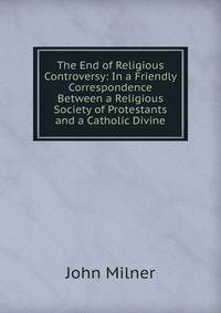 The End of Religious Controversy: In a Friendly Correspondence Between a Religious Society of Protestants and a Catholic Divine
