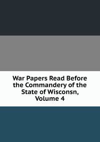 War Papers Read Before the Commandery of the State of Wisconsn, Volume 4