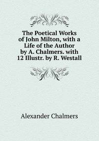 The Poetical Works of John Milton, with a Life of the Author by A. Chalmers. with 12 Illustr. by R. Westall