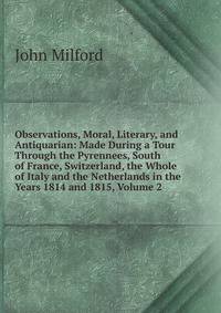 Observations, Moral, Literary, and Antiquarian: Made During a Tour Through the Pyrennees, South of France, Switzerland, the Whole of Italy and the Netherlands in the Years 1814 and 1815, Volume 2