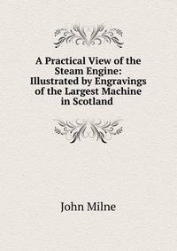 A Practical View of the Steam Engine: Illustrated by Engravings of the Largest Machine in Scotland .