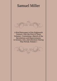 A Brief Retrospect of the Eighteenth Century: Part the First in Three Volumes ; Containing a Sketch of the Revolutions and Improvements in Science, Arts, and Literature During That Period, Volume 1