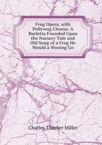Frog Opera, with Pollywog Chorus: A Burletta Founded Upon the Nursery Tale and Old Song of a Frog He Would a Wooing Go