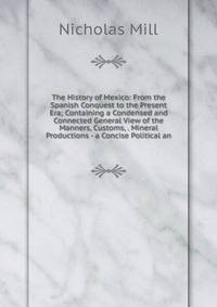 The History of Mexico: From the Spanish Conquest to the Present Era; Containing a Condensed and Connected General View of the Manners, Customs, . Mineral Productions - a Concise Political an
