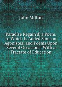 Paradise Regain'd, a Poem. to Which Is Added Samson Agonistes; and Poems Upon Several Occasions: With a Tractate of Education