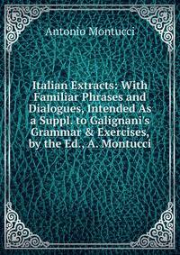 Italian Extracts: With Familiar Phrases and Dialogues, Intended As a Suppl. to Galignani's Grammar &amp; Exercises, by the Ed., A. Montucci