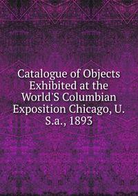 Catalogue of Objects Exhibited at the World'S Columbian Exposition Chicago, U.S.a., 1893