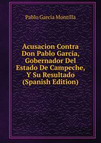 Acusacion Contra Don Pablo Garcia, Gobernador Del Estado De Campeche, Y Su Resultado (Spanish Edition)