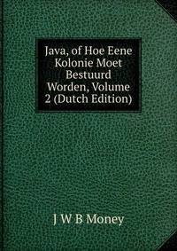 Java, of Hoe Eene Kolonie Moet Bestuurd Worden, Volume 2 (Dutch Edition)