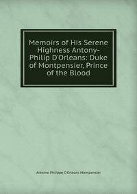 Memoirs of His Serene Highness Antony-Philip D'Orleans: Duke of Montpensier, Prince of the Blood