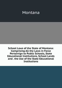 School Laws of the State of Montana: Comprising All the Laws in Force Pertainign to Public Schools, State Educational Institutions, School Lands and . the Use of the State Educational Institutions
