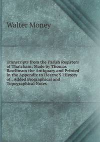 Transcripts from the Parish Registers of Thatcham: Made by Thomas Rawlinson the Antiquary and Printed in the Appendix to Hearne'S 'History of . Added Biographical and Topographical Notes