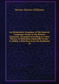 An Elementary Grammar of the Sanscrit Language: Partly in the Roman Character, Arranged According to a New Theory, in Reference Especially to the . Is Added, a Selection from the Institutes of
