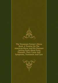 The Tennessee Farmer's Horse Book. A Treatise On The American Horse And His Diseases . Setting Forth About Forty Diseases: Their Cause And Symptoms, Treatment And Cure