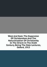 West And East; The Expansion Of Christendom And The Naturalization Of Christianity In The Orient In The Xixth Century, Being The Dale Lectures, Oxford, 1913