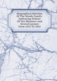 Biographical Sketches Of The Moody Family: Embracing Notices Of Ten Ministers And Several Laymen From 1633 To 1842