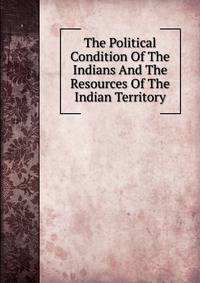 The Political Condition Of The Indians And The Resources Of The Indian Territory