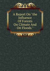 A Report On "the Influence Of Forests On Climate And On Floods."
