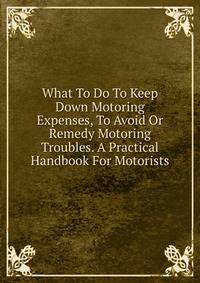What To Do To Keep Down Motoring Expenses, To Avoid Or Remedy Motoring Troubles. A Practical Handbook For Motorists