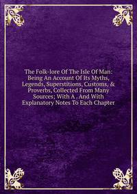 The Folk-lore Of The Isle Of Man: Being An Account Of Its Myths, Legends, Superstitions, Customs, &amp; Proverbs, Collected From Many Sources; With A . And With Explanatory Notes To Each Chapter
