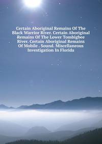 Certain Aboriginal Remains Of The Black Warrior River. Certain Aboriginal Remains Of The Lower Tombigbee River. Certain Aboriginal Remains Of Mobile . Sound. Miscellaneous Investigation In Florida