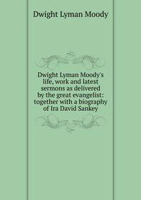Dwight Lyman Moody's life, work and latest sermons as delivered by the great evangelist: together with a biography of Ira David Sankey