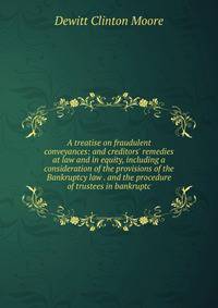 A treatise on fraudulent conveyances: and creditors' remedies at law and in equity, including a consideration of the provisions of the Bankruptcy law . and the procedure of trustees in bankruptc