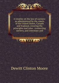 A treatise on the law of carriers: as administered by the courts of the United States, Canada and England, covering the principles and rules . connecting carriers, and interstate and