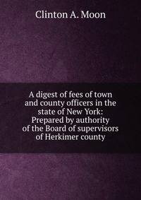 A digest of fees of town and county officers in the state of New York: Prepared by authority of the Board of supervisors of Herkimer county