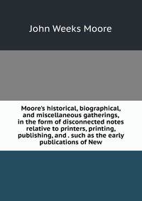 Moore's historical, biographical, and miscellaneous gatherings, in the form of disconnected notes relative to printers, printing, publishing, and . such as the early publications of New