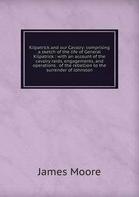 Kilpatrick and our Cavalry: comprising a sketch of the life of General Kilpatrick : with an account of the cavalry raids, engagements, and operations . of the rebellion to the surrender of Johnston