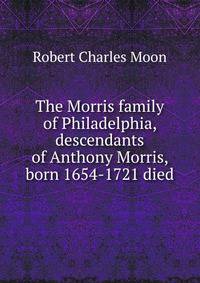 The Morris family of Philadelphia, descendants of Anthony Morris, born 1654-1721 died