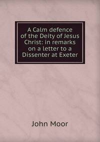 A Calm defence of the Deity of Jesus Christ: in remarks on a letter to a Dissenter at Exeter