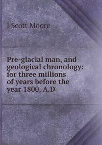 Pre-glacial man, and geological chronology: for three millions of years before the year 1800, A.D.