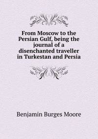 From Moscow to the Persian Gulf, being the journal of a disenchanted traveller in Turkestan and Persia