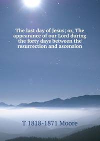 The last day of Jesus; or, The appearance of our Lord during the forty days between the resurrection and ascension