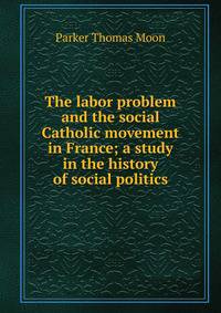 The labor problem and the social Catholic movement in France; a study in the history of social politics