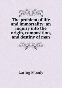 The problem of life and immortality: an inquiry into the origin, composition, and destiny of man.