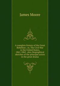 A complete history of the Great Rebellion ; or, The Civil War in the United States, 1861-1865 . also, biographical sketches of the principal actors in the great drama