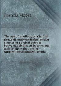 The age of intellect, or, Clerical showfolk and wonderful layfolk: a series of poetical epistles between Bob Blazon in town and Jack Jingle in the . ethical, satirical, physiological, cranio