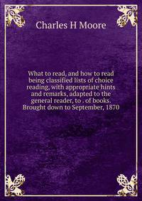 What to read, and how to read being classified lists of choice reading, with appropriate hints and remarks, adapted to the general reader, to . of books. Brought down to September, 1870