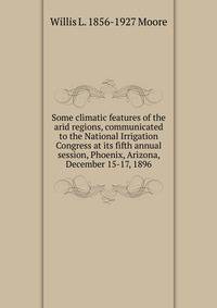 Some climatic features of the arid regions, communicated to the National Irrigation Congress at its fifth annual session, Phoenix, Arizona, December 15-17, 1896