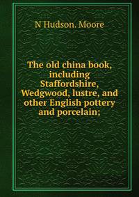 The old china book, including Staffordshire, Wedgwood, lustre, and other English pottery and porcelain;